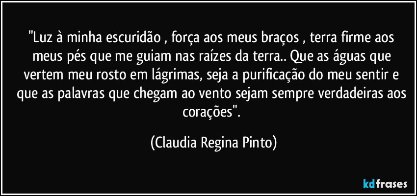 "Luz à minha escuridão , força aos meus braços , terra firme aos meus pés que me guiam nas raízes da terra..  Que as águas que vertem meu rosto em lágrimas,  seja a purificação do meu sentir e que as palavras que chegam ao vento sejam sempre verdadeiras aos corações". (Claudia Regina Pinto)