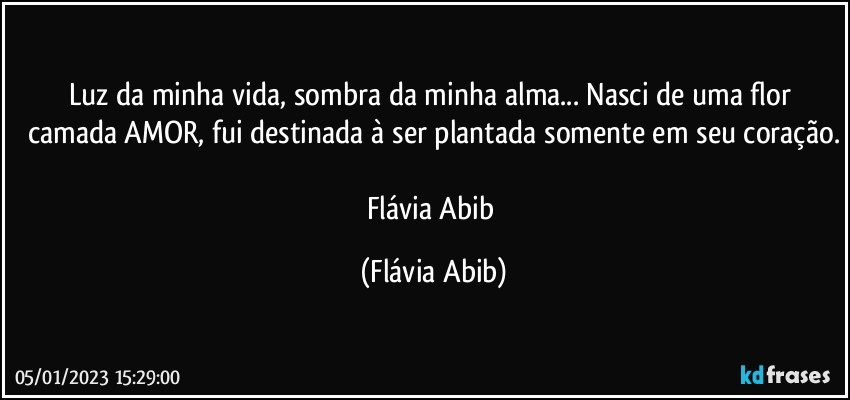 Luz da minha vida, sombra da minha alma... Nasci de uma flor camada AMOR, fui destinada à ser plantada somente em seu coração.

Flávia Abib (Flávia Abib)