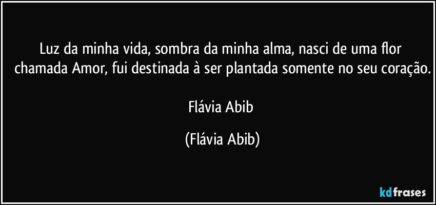 Luz da minha vida, sombra da minha alma, nasci de uma flor chamada Amor, fui destinada à ser plantada somente no seu coração.

Flávia Abib (Flávia Abib)