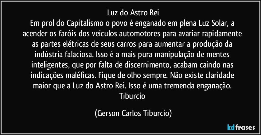 Luz do Astro Rei
Em prol do Capitalismo o povo é enganado em plena Luz Solar, a acender os faróis dos veículos automotores para avariar rapidamente as partes elétricas de seus carros para aumentar a produção da indústria falaciosa. Isso é a mais pura manipulação de mentes inteligentes, que por falta de discernimento, acabam caindo nas indicações maléficas.  Fique de olho sempre. Não existe claridade maior que a Luz do Astro Rei. Isso é uma tremenda enganação. Tiburcio (Gerson Carlos Tiburcio)