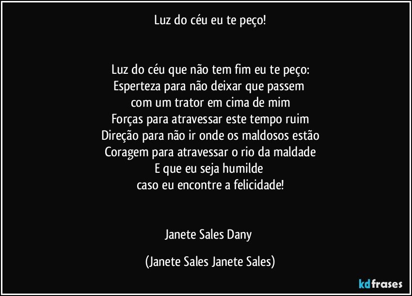 Luz do céu eu te peço!


Luz do céu que não tem fim eu te peço:
Esperteza para não deixar que passem 
com um trator em cima de mim
Forças para atravessar este tempo ruim
Direção para não ir onde os maldosos estão
Coragem para atravessar o rio da maldade
E que eu seja humilde 
caso eu encontre a felicidade!


Janete Sales Dany (Janete Sales Janete Sales)