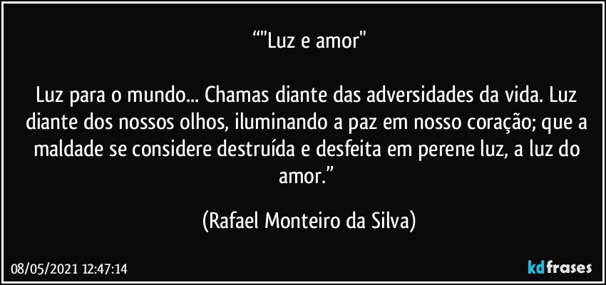 “"Luz e amor"

Luz para o mundo... Chamas diante das adversidades da vida. Luz diante dos nossos olhos, iluminando a paz em nosso coração; que a maldade se considere destruída e desfeita em perene luz, a luz do amor.” (Rafael Monteiro da Silva)