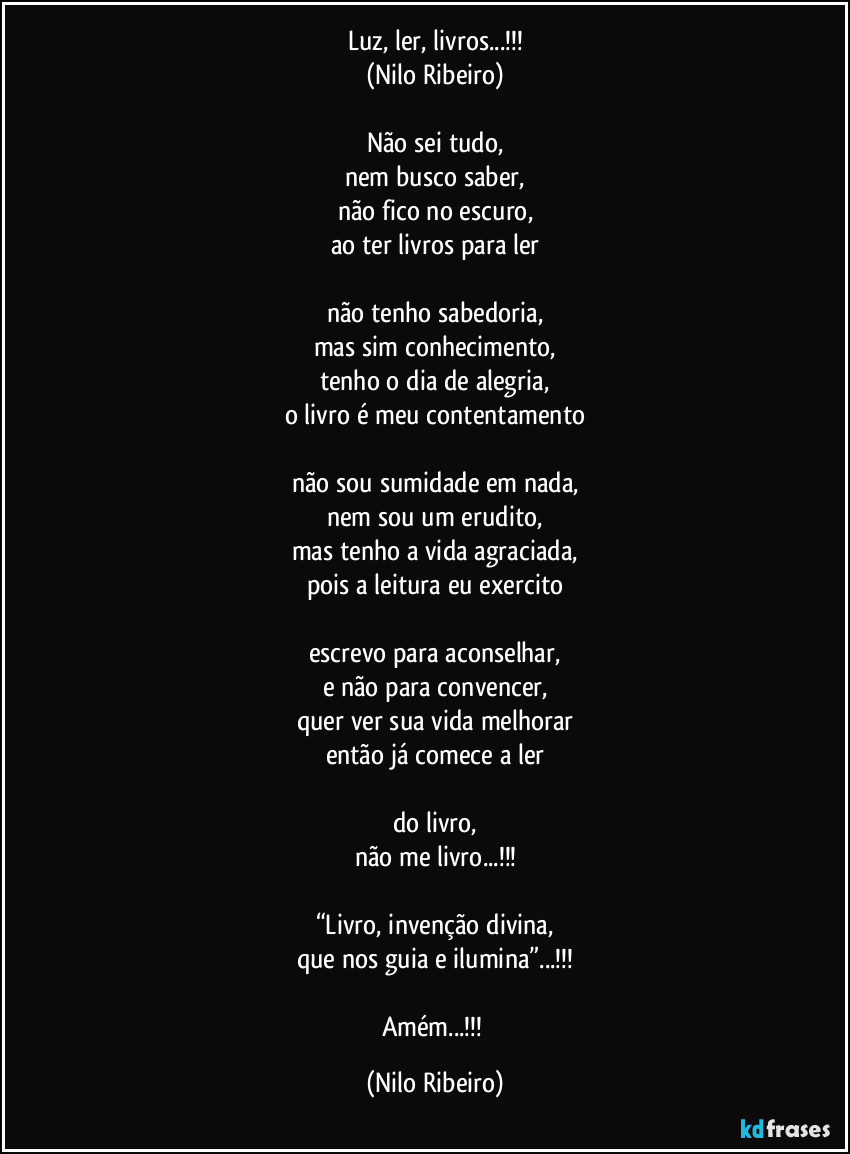 Luz, ler, livros...!!!
(Nilo Ribeiro)

Não sei tudo,
nem busco saber,
não fico no escuro,
ao ter livros para ler

não tenho sabedoria,
mas sim conhecimento,
tenho o dia de alegria,
o livro é meu contentamento

não sou sumidade em nada,
nem sou um erudito,
mas tenho a vida agraciada,
pois a leitura eu exercito

escrevo para aconselhar,
e não para convencer,
quer ver sua vida melhorar
então já comece a ler

do livro,
não me livro...!!!

“Livro, invenção divina,
que nos guia e ilumina”...!!!

Amém...!!! (Nilo Ribeiro)