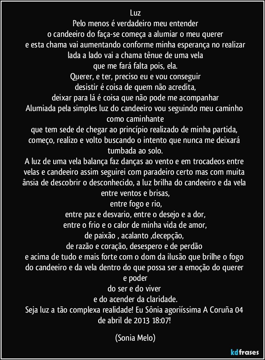 Luz
Pelo menos é verdadeiro meu entender
o candeeiro do faça-se começa a alumiar o meu querer
e esta chama vai aumentando conforme minha esperança no realizar
lada a lado vai a chama tênue de uma vela
que me fará  falta pois, ela.
Querer, e ter,  preciso eu e vou conseguir
desistir é coisa de quem não acredita,
deixar para lá é coisa que não pode me acompanhar
Alumiada pela simples luz do candeeiro vou seguindo meu caminho como caminhante
que tem sede de chegar ao princípio realizado de minha partida, começo, realizo e volto buscando o intento que nunca me deixará tumbada ao solo.
A luz de uma vela balança faz danças ao vento e em trocadeos entre velas e candeeiro  assim seguirei com paradeiro certo mas com muita ânsia de descobrir o desconhecido, a luz brilha do candeeiro e da vela entre ventos e brisas,
 entre fogo e rio,
entre paz e desvario, entre o desejo e a dor,
 entre o frio e o calor de minha vida de amor, 
de paixão , acalanto ,decepção, 
de razão e coração, desespero e de perdão 
e acima de tudo e mais forte com o dom da ilusão que brilhe o fogo do candeeiro e da vela dentro do que possa ser a emoção do querer e poder
do ser e do viver 
e do acender da claridade.
Seja luz a tão complexa realidade! Eu Sônia  agoriíssima A Coruña 04 de abril de 2013  18:07! (Sonia Melo)