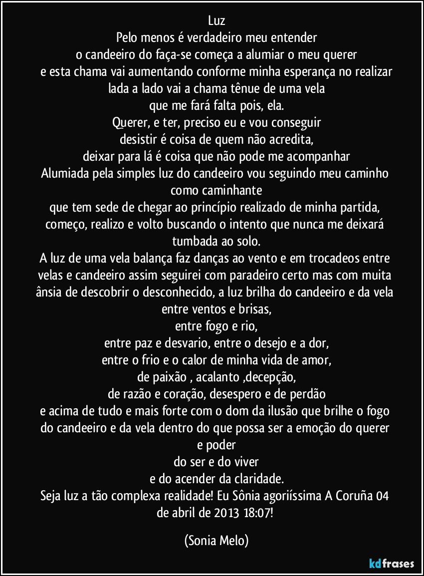 Luz
Pelo menos é verdadeiro meu entender
o candeeiro do faça-se começa a alumiar o meu querer
e esta chama vai aumentando conforme minha esperança no realizar
lada a lado vai a chama tênue de uma vela
que me fará falta pois, ela.
Querer, e ter, preciso eu e vou conseguir
desistir é coisa de quem não acredita,
deixar para lá é coisa que não pode me acompanhar
Alumiada pela simples luz do candeeiro vou seguindo meu caminho como caminhante
que tem sede de chegar ao princípio realizado de minha partida, começo, realizo e volto buscando o intento que nunca me deixará tumbada ao solo.
A luz de uma vela balança faz danças ao vento e em trocadeos entre velas e candeeiro assim seguirei com paradeiro certo mas com muita ânsia de descobrir o desconhecido, a luz brilha do candeeiro e da vela entre ventos e brisas,
entre fogo e rio,
entre paz e desvario, entre o desejo e a dor,
entre o frio e o calor de minha vida de amor,
de paixão , acalanto ,decepção,
de razão e coração, desespero e de perdão
e acima de tudo e mais forte com o dom da ilusão que brilhe o fogo do candeeiro e da vela dentro do que possa ser a emoção do querer e poder
do ser e do viver
e do acender da claridade.
Seja luz a tão complexa realidade! Eu Sônia agoriíssima A Coruña 04 de abril de 2013 18:07! (Sonia Melo)