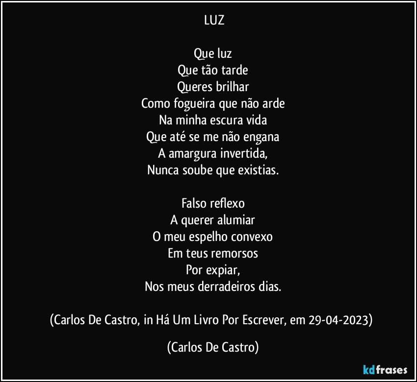 ⁠LUZ

Que luz
Que tão tarde
Queres brilhar
Como fogueira que não arde
Na minha escura vida
Que até se me não engana
A amargura invertida,
Nunca soube que existias.

Falso reflexo
A querer alumiar
O meu espelho convexo
Em teus remorsos
Por expiar,
Nos meus derradeiros dias.

(Carlos De Castro, in Há Um Livro Por Escrever, em 29-04-2023) (Carlos De Castro)