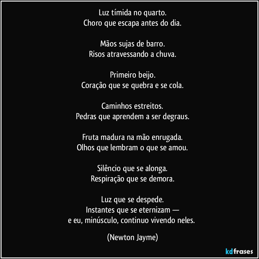 Luz tímida no quarto.
Choro que escapa antes do dia.

Mãos sujas de barro.
Risos atravessando a chuva.

Primeiro beijo.
Coração que se quebra e se cola.

Caminhos estreitos.
Pedras que aprendem a ser degraus.

Fruta madura na mão enrugada.
Olhos que lembram o que se amou.

Silêncio que se alonga.
Respiração que se demora.

Luz que se despede.
Instantes que se eternizam —
e eu, minúsculo, continuo vivendo neles. (Newton Jayme)