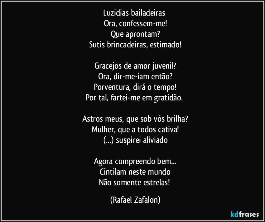 Luzidias bailadeiras 
Ora, confessem-me!
Que aprontam?
Sutis brincadeiras, estimado!

Gracejos de amor juvenil?
Ora, dir-me-iam então?
Porventura, dirá o tempo!
Por tal, fartei-me em gratidão. 

Astros meus, que sob vós brilha?
Mulher, que a todos cativa!
(...) suspirei aliviado

Agora compreendo bem...
Cintilam neste mundo
Não somente estrelas! (Rafael Zafalon)