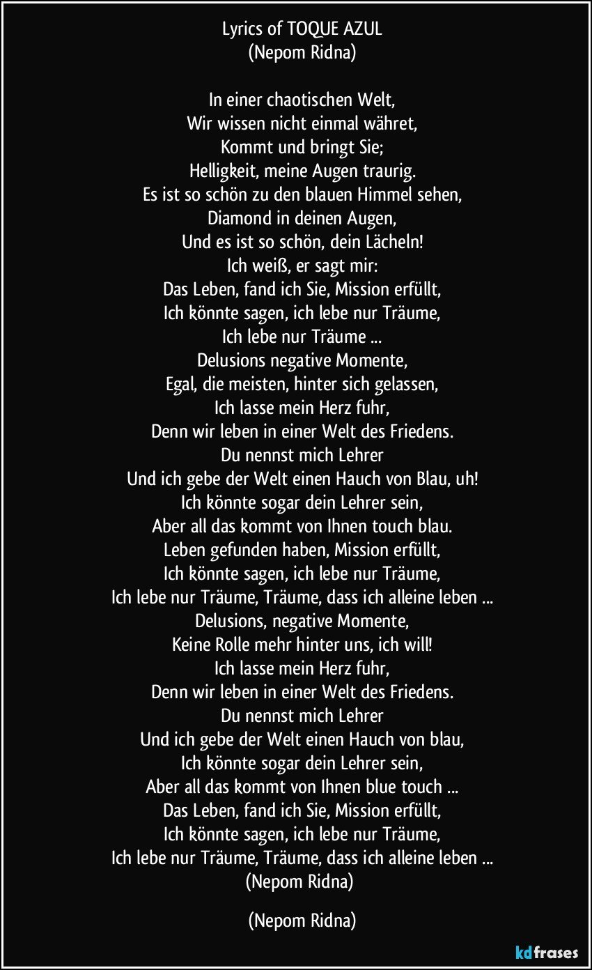 Lyrics of TOQUE AZUL
(Nepom Ridna)

In einer chaotischen Welt,
Wir wissen nicht einmal währet,
Kommt und bringt Sie;
Helligkeit, meine Augen traurig.
Es ist so schön zu den blauen Himmel sehen,
Diamond in deinen Augen,
Und es ist so schön, dein Lächeln!
Ich weiß, er sagt mir:
Das Leben, fand ich Sie, Mission erfüllt,
Ich könnte sagen, ich lebe nur Träume,
Ich lebe nur Träume ...
Delusions negative Momente,
Egal, die meisten, hinter sich gelassen,
Ich lasse mein Herz fuhr,
Denn wir leben in einer Welt des Friedens.
Du nennst mich Lehrer
Und ich gebe der Welt einen Hauch von Blau, uh!
Ich könnte sogar dein Lehrer sein,
Aber all das kommt von Ihnen touch blau.
Leben gefunden haben, Mission erfüllt,
Ich könnte sagen, ich lebe nur Träume,
Ich lebe nur Träume, Träume, dass ich alleine leben ...
Delusions, negative Momente,
Keine Rolle mehr hinter uns, ich will!
Ich lasse mein Herz fuhr,
Denn wir leben in einer Welt des Friedens.
Du nennst mich Lehrer
Und ich gebe der Welt einen Hauch von blau,
Ich könnte sogar dein Lehrer sein,
Aber all das kommt von Ihnen blue touch ...
Das Leben, fand ich Sie, Mission erfüllt,
Ich könnte sagen, ich lebe nur Träume,
Ich lebe nur Träume, Träume, dass ich alleine leben ...
(Nepom Ridna) (Nepom Ridna)