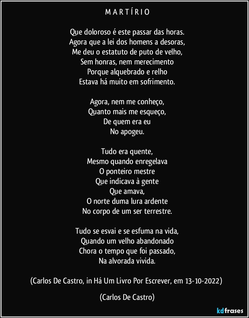 M A R T Í R I O

Que doloroso é este passar das horas.
Agora que a lei dos homens a desoras,
Me deu o estatuto de puto de velho,
Sem honras, nem merecimento
Porque alquebrado e relho
Estava há muito em sofrimento.

Agora, nem me conheço,
Quanto mais me esqueço,
De quem era eu
No apogeu.

Tudo era quente,
Mesmo quando enregelava
O ponteiro mestre
Que indicava à gente
Que amava,
O norte duma lura ardente
No corpo de um ser terrestre.

Tudo se esvai e se esfuma na vida,
Quando um velho abandonado
Chora o tempo que foi passado,
Na alvorada vivida.

(Carlos De Castro, in Há Um Livro Por Escrever, em 13-10-2022) (Carlos De Castro)