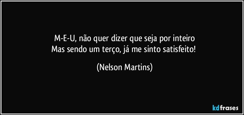 M-E-U, não quer dizer que seja por inteiro
Mas sendo um terço, já me sinto satisfeito! (Nelson Martins)