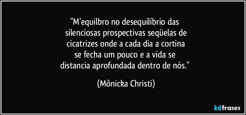 "M'equilbro no desequilíbrio das 
silenciosas prospectivas seqüelas de
 cicatrizes onde a cada dia a cortina 
se fecha um pouco e a vida se 
distancia aprofundada dentro de nós." (Mônicka Christi)