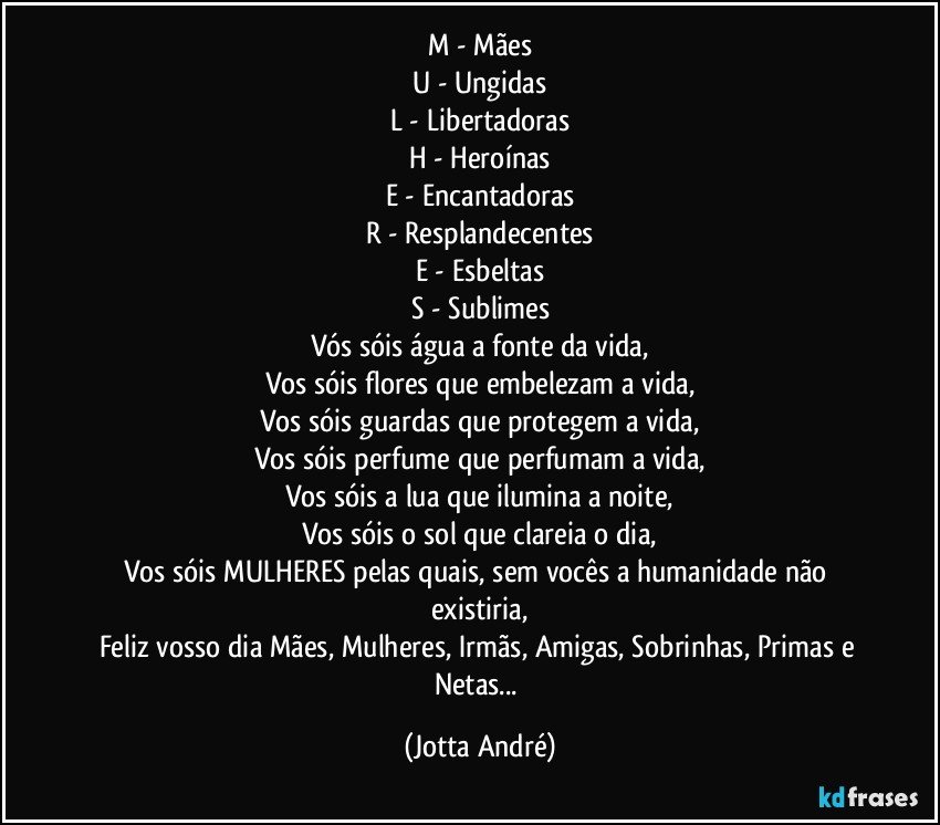 M - Mães
U - Ungidas
L - Libertadoras
H - Heroínas
E - Encantadoras
R - Resplandecentes
E - Esbeltas
S - Sublimes
Vós sóis água a fonte da vida,
Vos sóis flores que embelezam a vida,
Vos sóis guardas que protegem a vida,
Vos sóis perfume que perfumam a vida,
Vos sóis a lua que ilumina a noite,
Vos sóis o sol que clareia o dia,
Vos sóis MULHERES pelas quais, sem vocês a humanidade não existiria,
Feliz vosso dia Mães, Mulheres, Irmãs, Amigas, Sobrinhas, Primas e Netas... (Jotta André)