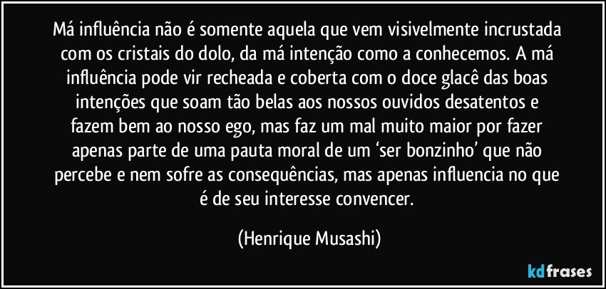 Má influência não é somente aquela que vem visivelmente incrustada com os cristais do dolo, da má intenção como a conhecemos. A má influência pode vir recheada e coberta com o doce glacê das boas intenções que soam tão belas aos nossos ouvidos desatentos e fazem bem ao nosso ego, mas faz um mal muito maior por fazer apenas parte de uma pauta moral de um ‘ser bonzinho’ que não percebe e nem sofre as consequências, mas apenas influencia no que é de seu interesse convencer. (Henrique Musashi)