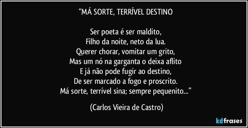 “MÁ SORTE, TERRÍVEL DESTINO 

Ser poeta é ser maldito, 
Filho da noite, neto da lua. 
Querer chorar, vomitar um grito, 
Mas um nó na garganta o deixa aflito 
E já não pode fugir ao destino, 
De ser marcado a fogo e proscrito. 
Má sorte, terrível sina; sempre pequenito...” (Carlos Vieira de Castro)