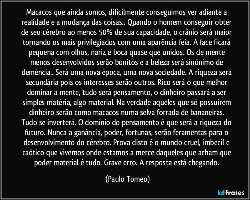 Macacos que ainda somos, dificilmente conseguimos ver adiante a realidade e a mudança das coisas.. Quando o homem conseguir obter de seu cérebro ao menos 50% de sua capacidade, o crânio será maior tornando os mais privilegiados com uma aparência feia. A face ficará pequena com olhos, nariz e boca quase que unidos. Os de mente menos desenvolvidos serão bonitos e a beleza será sinônimo de demência.. Será uma nova época, uma nova sociedade. A riqueza será secundária pois os interesses serão outros.  Rico será o que melhor dominar a mente, tudo será pensamento,  o dinheiro passará a ser simples matéria, algo material. Na verdade aqueles que só possuírem dinheiro serão como macacos numa selva forrada de bananeiras. Tudo se inverterá. O domínio do pensamento é que será a riqueza do futuro. Nunca a ganância, poder, fortunas, serão feramentas para o desenvolvimento do cérebro. Prova disto é o mundo cruel, imbecil e caótico que vivemos onde estamos a merce daqueles que acham que poder material é tudo. Grave erro. A resposta está chegando. (Paulo Tomeo)