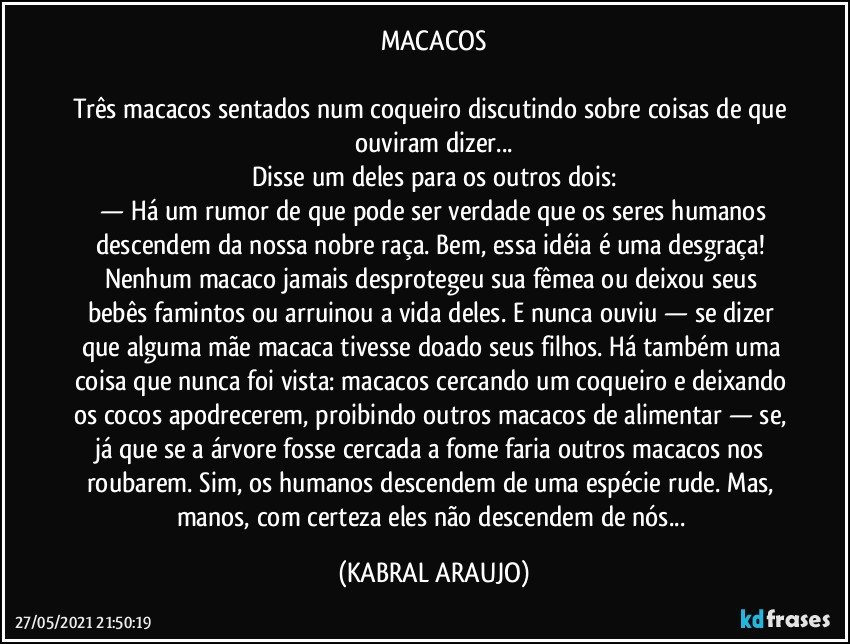 MACACOS

Três macacos sentados num coqueiro discutindo sobre coisas de que ouviram dizer...
Disse um deles para os outros dois:
 —  Há um rumor de que pode ser verdade que os seres humanos descendem da nossa nobre raça. Bem, essa idéia é uma desgraça! Nenhum macaco jamais desprotegeu sua fêmea ou deixou seus bebês famintos ou arruinou a vida deles. E nunca ouviu — se dizer que alguma mãe macaca tivesse doado seus filhos. Há também uma coisa que nunca foi vista: macacos cercando um coqueiro e deixando os cocos apodrecerem, proibindo outros macacos de alimentar — se, já que se a árvore fosse cercada a fome faria outros macacos nos roubarem. Sim, os humanos descendem de uma espécie rude. Mas, manos, com certeza eles não descendem de nós... (KABRAL ARAUJO)