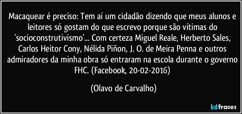 Macaquear é preciso: Tem aí um cidadão dizendo que meus alunos e leitores só gostam do que escrevo porque são vítimas do 'socioconstrutivismo'... Com certeza Miguel Reale, Herberto Sales, Carlos Heitor Cony, Nélida Piñon, J. O. de Meira Penna e outros admiradores da minha obra só entraram na escola durante o governo FHC. (Facebook, 20-02-2016) (Olavo de Carvalho)