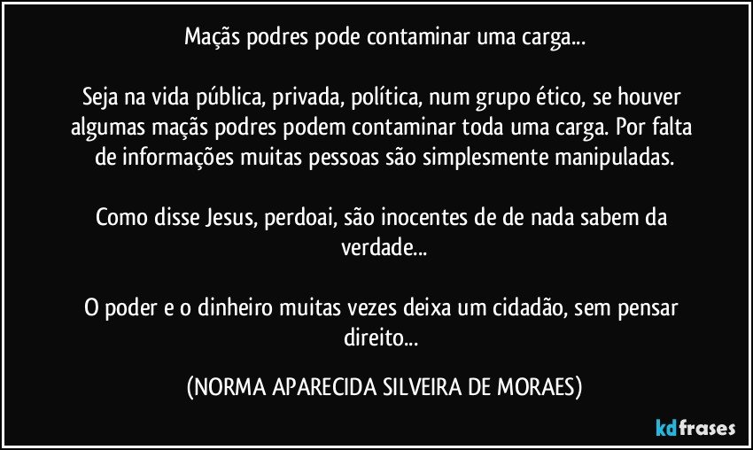 Maçãs podres pode contaminar uma carga...

Seja na vida pública, privada, política, num grupo ético, se houver algumas maçãs podres podem contaminar toda uma carga. Por falta de informações muitas pessoas são simplesmente manipuladas.

Como disse Jesus, perdoai, são inocentes de de nada sabem da verdade...

O poder e o dinheiro muitas vezes deixa um cidadão, sem pensar direito... (NORMA APARECIDA SILVEIRA DE MORAES)