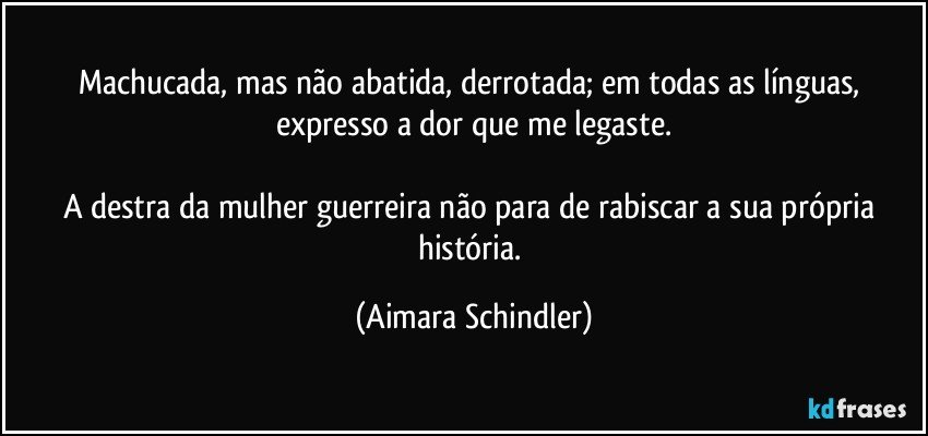 Machucada, mas não abatida, derrotada;  em todas as línguas, expresso a dor que me legaste.

A destra da mulher guerreira não para de rabiscar a sua própria história. (Aimara Schindler)