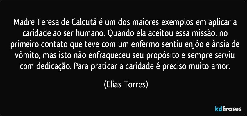 Madre Teresa de Calcutá é um dos maiores exemplos em aplicar a caridade ao ser humano. Quando ela aceitou essa missão, no primeiro contato que teve com um enfermo sentiu enjôo e ânsia de vômito, mas isto não enfraqueceu seu propósito e sempre serviu com dedicação. Para praticar a caridade é preciso muito amor. (Elias Torres)