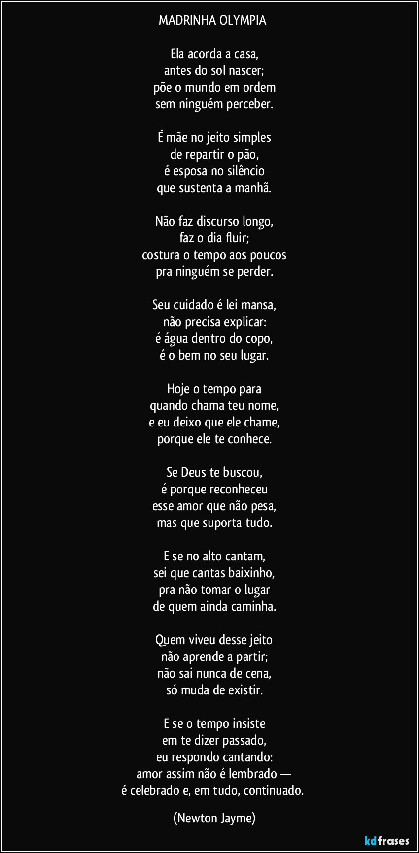 MADRINHA OLYMPIA 

Ela acorda a casa,
antes do sol nascer;
põe o mundo em ordem
sem ninguém perceber.

É mãe no jeito simples
de repartir o pão,
é esposa no silêncio
que sustenta a manhã.

Não faz discurso longo,
faz o dia fluir;
costura o tempo aos poucos
pra ninguém se perder.

Seu cuidado é lei mansa,
não precisa explicar:
é água dentro do copo,
é o bem no seu lugar.

Hoje o tempo para
quando chama teu nome,
e eu deixo que ele chame,
porque ele te conhece.

Se Deus te buscou,
é porque reconheceu
esse amor que não pesa,
mas que suporta tudo.

E se no alto cantam,
sei que cantas baixinho,
pra não tomar o lugar
de quem ainda caminha.

Quem viveu desse jeito
não aprende a partir;
não sai nunca de cena,
só muda de existir.

E se o tempo insiste
em te dizer passado,
eu respondo cantando:
amor assim não é lembrado —
é celebrado e, em tudo, continuado. (Newton Jayme)