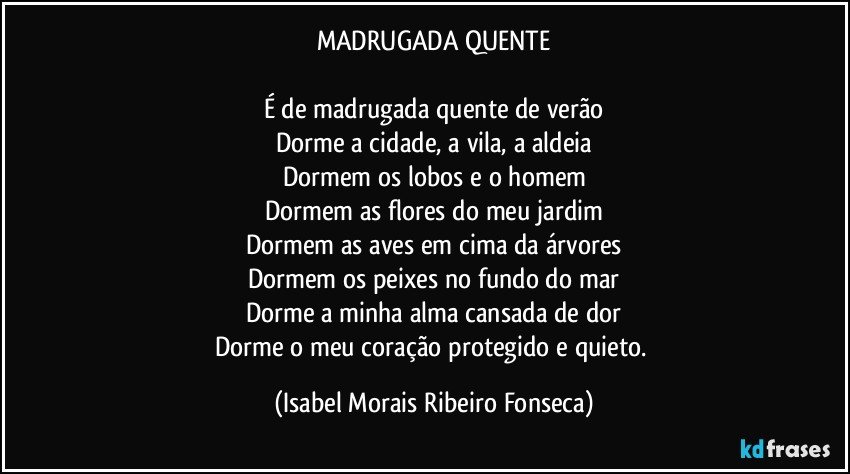 MADRUGADA QUENTE

É de madrugada quente de verão
Dorme a cidade, a vila, a aldeia
Dormem os lobos e o homem
Dormem as flores do meu jardim
Dormem as aves em cima da árvores
Dormem os peixes no fundo do mar
Dorme a minha alma cansada de dor
Dorme o meu coração protegido e quieto. (Isabel Morais Ribeiro Fonseca)