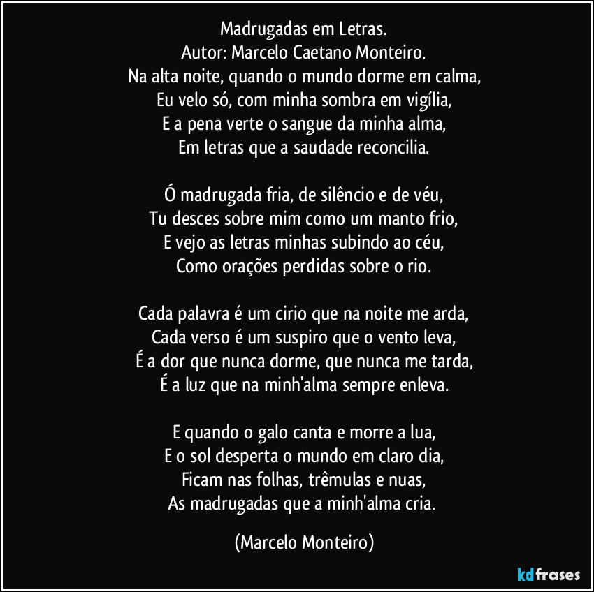 Madrugadas em Letras.
Autor: Marcelo Caetano Monteiro.
Na alta noite, quando o mundo dorme em calma,
Eu velo só, com minha sombra em vigília,
E a pena verte o sangue da minha alma,
Em letras que a saudade reconcilia.

Ó madrugada fria, de silêncio e de véu,
Tu desces sobre mim como um manto frio,
E vejo as letras minhas subindo ao céu,
Como orações perdidas sobre o rio.

Cada palavra é um cirio que na noite me arda,
Cada verso é um suspiro que o vento leva,
É a dor que nunca dorme, que nunca me tarda,
É a luz que na minh'alma sempre enleva.

E quando o galo canta e morre a lua,
E o sol desperta o mundo em claro dia,
Ficam nas folhas, trêmulas e nuas,
As madrugadas que a minh'alma cria. (Marcelo Monteiro)