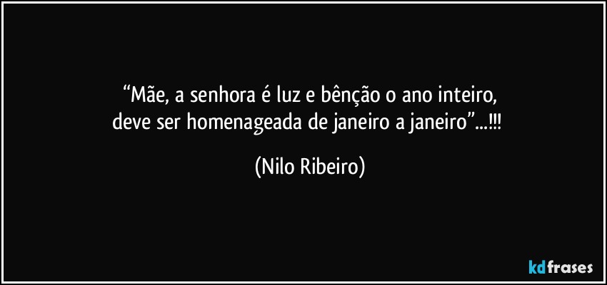 “Mãe, a senhora é luz e bênção o ano inteiro,
deve ser homenageada de janeiro a janeiro”...!!! (Nilo Ribeiro)