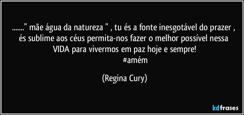 ..." mãe  água da natureza  " ,  tu és  a fonte inesgotável do prazer , és sublime  aos céus  permita-nos  fazer o melhor possível  nessa  VIDA  para  vivermos em paz hoje e sempre!
                                            #amém (Regina Cury)