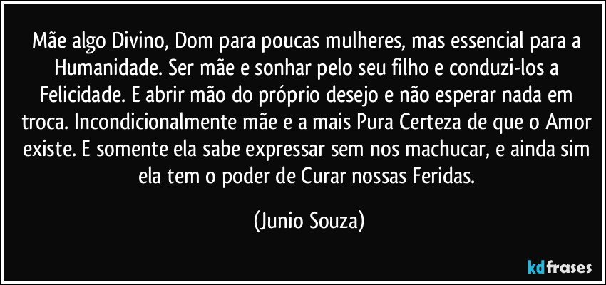 Mãe algo Divino, Dom para poucas mulheres, mas essencial para a Humanidade. Ser mãe e sonhar pelo seu filho e conduzi-los a Felicidade. E abrir mão do próprio desejo e não esperar nada em troca. Incondicionalmente mãe e a mais Pura Certeza de que o Amor existe. E somente ela sabe expressar sem nos machucar, e ainda sim ela tem o poder de Curar nossas Feridas. (Junio Souza)