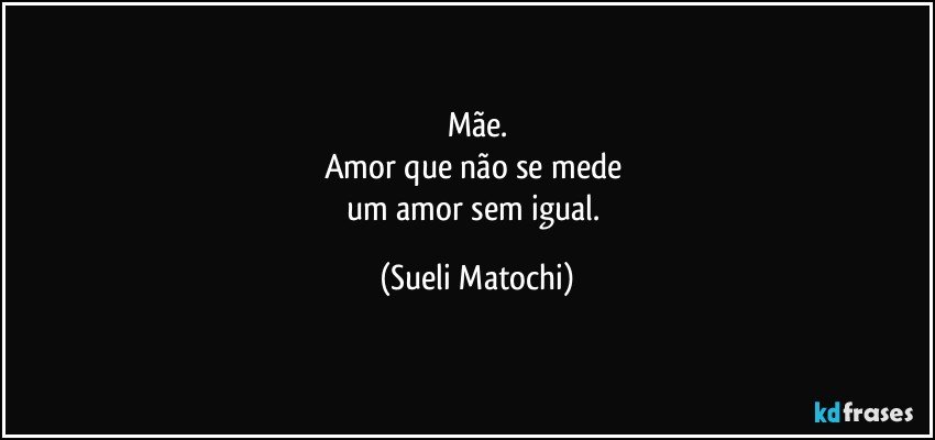 Mãe.
Amor que não se mede 
um amor sem igual. (Sueli Matochi)