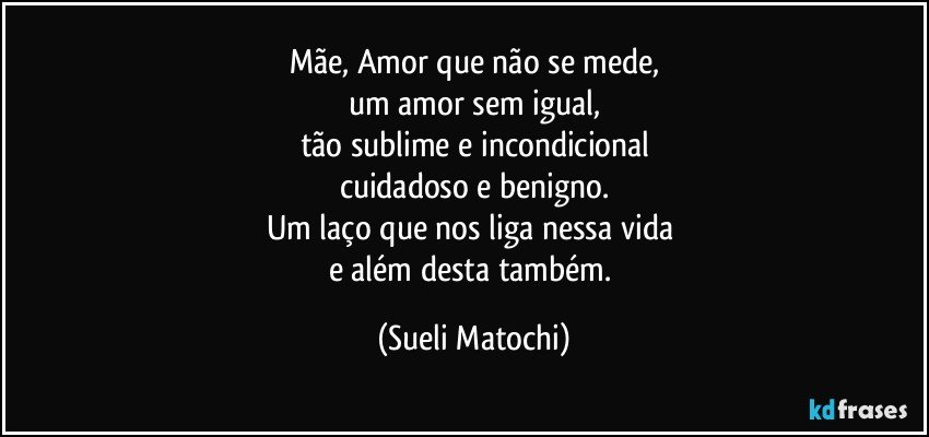 Mãe, Amor que não se mede,
um amor sem igual,
tão sublime e incondicional
cuidadoso e benigno.
Um laço que nos liga nessa vida 
e além desta também. (Sueli Matochi)