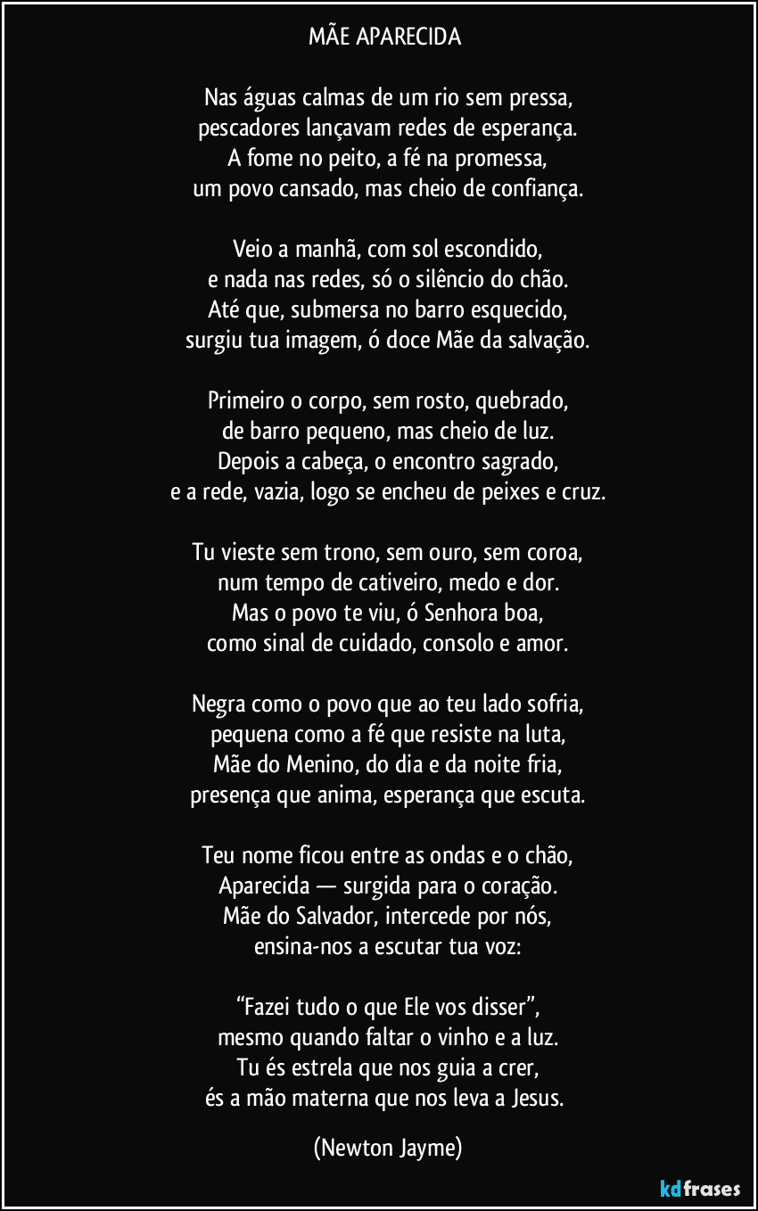 MÃE APARECIDA 

Nas águas calmas de um rio sem pressa,
pescadores lançavam redes de esperança.
A fome no peito, a fé na promessa,
um povo cansado, mas cheio de confiança.

Veio a manhã, com sol escondido,
e nada nas redes, só o silêncio do chão.
Até que, submersa no barro esquecido,
surgiu tua imagem, ó doce Mãe da salvação.

Primeiro o corpo, sem rosto, quebrado,
de barro pequeno, mas cheio de luz.
Depois a cabeça, o encontro sagrado,
e a rede, vazia, logo se encheu de peixes e cruz.

Tu vieste sem trono, sem ouro, sem coroa,
num tempo de cativeiro, medo e dor.
Mas o povo te viu, ó Senhora boa,
como sinal de cuidado, consolo e amor.

Negra como o povo que ao teu lado sofria,
pequena como a fé que resiste na luta,
Mãe do Menino, do dia e da noite fria,
presença que anima, esperança que escuta.

Teu nome ficou entre as ondas e o chão,
Aparecida — surgida para o coração.
Mãe do Salvador, intercede por nós,
ensina-nos a escutar tua voz:

“Fazei tudo o que Ele vos disser”,
mesmo quando faltar o vinho e a luz.
Tu és estrela que nos guia a crer,
és a mão materna que nos leva a Jesus. (Newton Jayme)