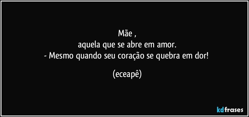 Mãe ,
aquela que se abre em amor.
- Mesmo quando seu coração se quebra em dor! (eceapê)