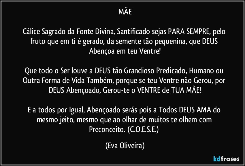 MÃE

Cálice Sagrado da Fonte Divina, Santificado sejas PARA SEMPRE, pelo fruto que em ti é gerado, da semente tão pequenina, que DEUS Abençoa em teu Ventre!

Que todo o Ser louve a DEUS tão Grandioso Predicado, Humano ou Outra Forma de Vida Também, porque se teu Ventre não Gerou, por DEUS Abençoado, Gerou-te o VENTRE de TUA MÃE!

E a todos por Igual, Abençoado serás pois a Todos DEUS AMA do mesmo jeito, mesmo que ao olhar de muitos te olhem com Preconceito. (C.O.E.S.E.) (Eva Oliveira)