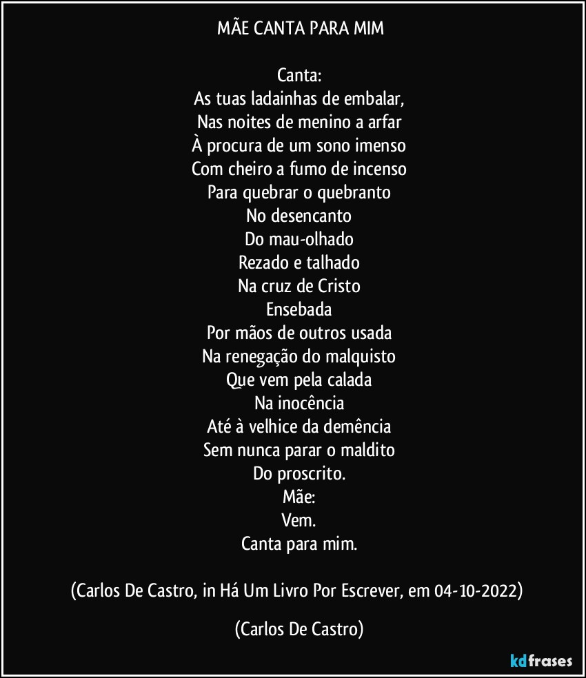 ⁠MÃE CANTA PARA MIM

Canta:
As tuas ladainhas de embalar,
Nas noites de menino a arfar
À procura de um sono imenso
Com cheiro a fumo de incenso
Para quebrar o quebranto
No desencanto
Do mau-olhado
Rezado e talhado
Na cruz de Cristo
Ensebada
Por mãos de outros usada
Na renegação do malquisto
Que vem pela calada
Na inocência
Até à velhice da demência
Sem nunca parar o maldito
Do proscrito.
Mãe:
Vem.
Canta para mim.

(Carlos De Castro, in Há Um Livro Por Escrever, em 04-10-2022) (Carlos De Castro)