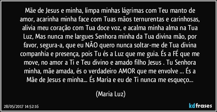 Mãe de Jesus e minha, limpa minhas lágrimas com Teu manto de amor, acarinha minha face com Tuas mãos ternurentas e carinhosas, alivia meu coração com Tua doce voz, e acalma minha alma na Tua Luz,  Mas nunca me largues Senhora minha da Tua divina mão, por favor, segura-a, que eu NÃO quero nunca soltar-me de Tua divina companhia e presença, pois Tu és a Luz que me guia. És a FÉ que me move, no amor a Ti e Teu divino e amado filho Jesus . Tu Senhora minha, mãe amada, és o verdadeiro AMOR que me envolve ... És a Mãe de Jesus e minha... És Maria e eu de Ti nunca me esqueço... (Maria Luz)