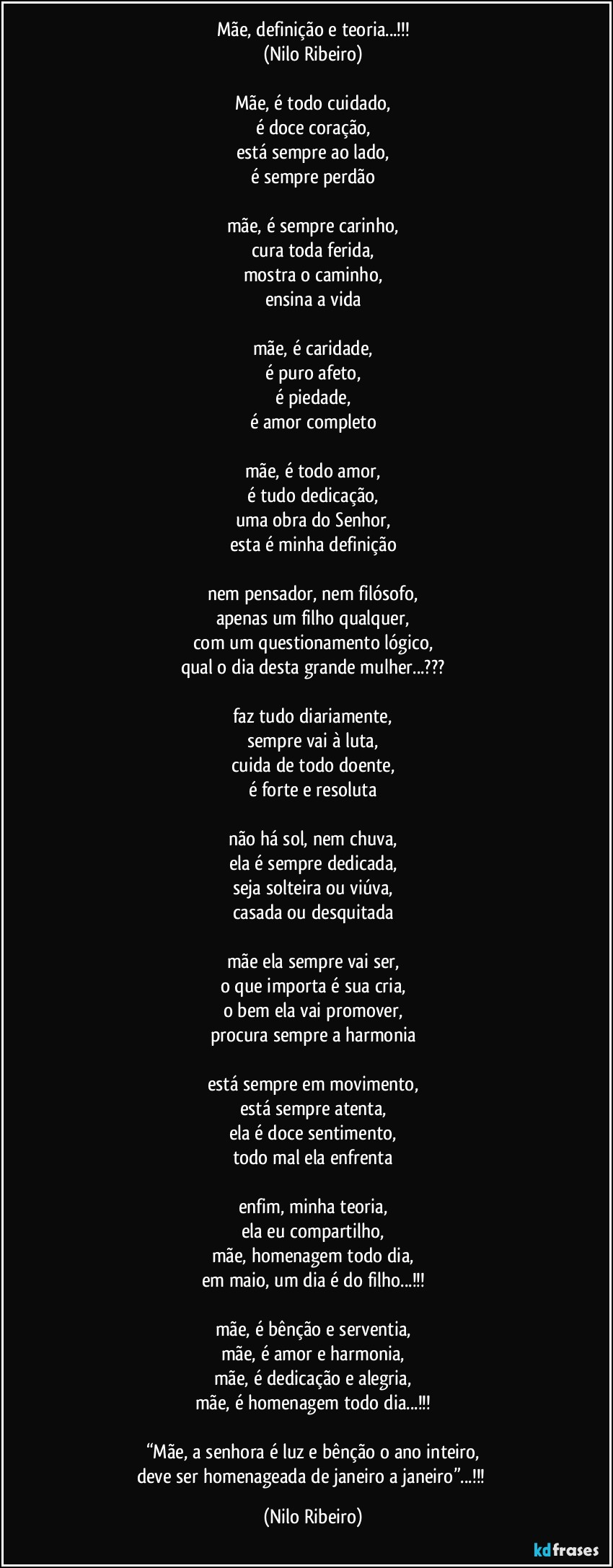 Mãe, definição e teoria...!!!
(Nilo Ribeiro)

Mãe, é todo cuidado,
é doce coração,
está sempre ao lado,
é sempre perdão

mãe, é sempre carinho,
cura toda ferida,
mostra o caminho,
ensina a vida

mãe, é caridade,
é puro afeto,
é piedade,
é amor completo

mãe, é todo amor,
é tudo dedicação,
uma obra do Senhor,
esta é minha definição

nem pensador, nem filósofo,
apenas um filho qualquer,
com um questionamento lógico,
qual o dia desta grande mulher...???

faz tudo diariamente,
sempre vai à luta,
cuida de todo doente,
é forte e resoluta

não há sol, nem chuva,
ela é sempre dedicada,
seja solteira ou viúva,
casada ou desquitada

mãe ela sempre vai ser,
o que importa é sua cria,
o bem ela vai promover,
procura sempre a harmonia

está sempre em movimento,
está sempre atenta,
ela é doce sentimento,
todo mal ela enfrenta

enfim, minha teoria,
ela eu compartilho,
mãe, homenagem todo dia,
em maio, um dia é do filho...!!!

mãe, é bênção e serventia,
mãe, é amor e harmonia,
mãe, é dedicação e alegria,
mãe, é homenagem todo dia...!!!

“Mãe, a senhora é luz e bênção o ano inteiro,
deve ser homenageada de janeiro a janeiro”...!!! (Nilo Ribeiro)