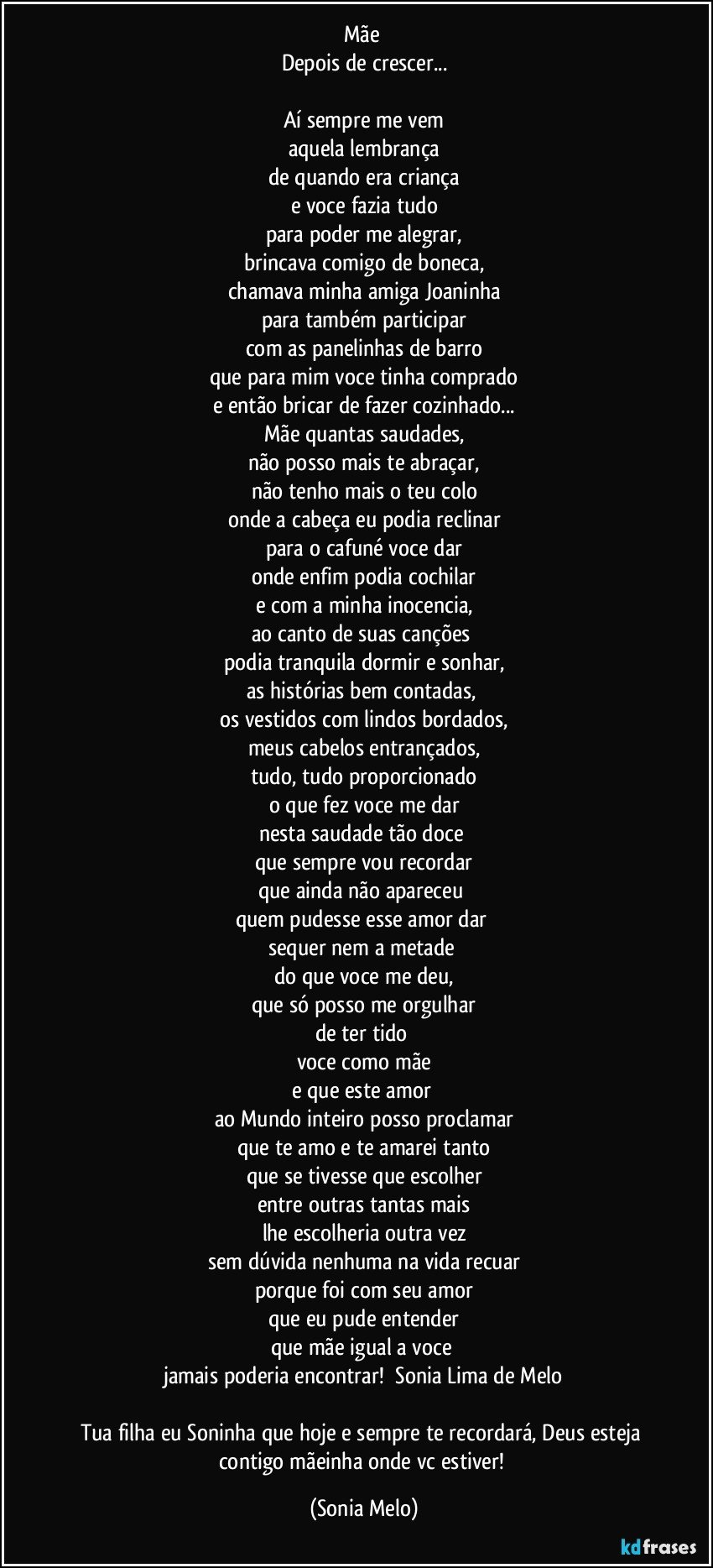 Mãe 
Depois de crescer...

Aí sempre me vem
aquela lembrança
de quando era criança
e voce fazia tudo
para poder me alegrar,
brincava comigo de boneca,
chamava minha amiga Joaninha
para também participar
com as panelinhas de barro
que para mim voce tinha comprado
e então bricar de fazer cozinhado...
Mãe quantas saudades,
não posso mais te abraçar,
não tenho mais o teu colo
onde a cabeça eu podia reclinar
para o cafuné voce dar
onde enfim podia cochilar
e com a minha inocencia,
ao canto de suas canções 
podia tranquila  dormir e sonhar,
as histórias bem contadas, 
os vestidos com lindos bordados,
meus cabelos entrançados,
tudo, tudo proporcionado
o que fez voce me dar
nesta saudade tão doce 
que sempre vou recordar
que ainda não apareceu 
quem pudesse esse amor dar 
sequer nem a metade 
do que voce me deu,
que só posso me orgulhar
de ter tido 
voce como mãe
e que este amor 
ao Mundo inteiro posso proclamar
que te amo e te amarei tanto
que se tivesse que escolher
entre outras tantas mais
lhe escolheria outra vez
sem dúvida nenhuma na vida recuar
porque foi com seu amor
que eu pude entender
que mãe igual a voce 
jamais poderia encontrar!      Sonia Lima de Melo
 
Tua filha eu Soninha  que hoje e sempre te recordará, Deus esteja contigo mãeinha onde vc estiver! (Sonia Melo)