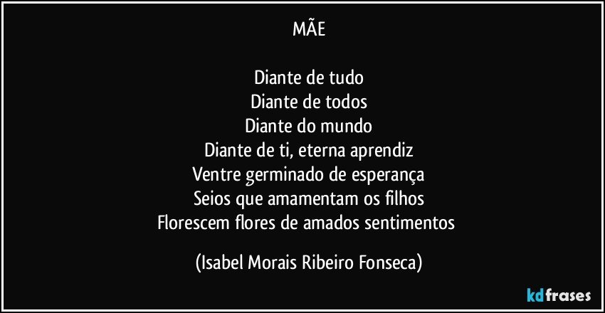 MÃE

Diante de tudo
Diante de todos
Diante do mundo
Diante de ti, eterna aprendiz
Ventre germinado de esperança
Seios que amamentam os filhos
Florescem flores de amados sentimentos (Isabel Morais Ribeiro Fonseca)