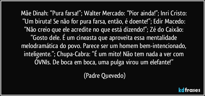 Mãe Dinah: “Pura farsa!”; Walter Mercado: “Pior ainda!”; Inri Cristo: “Um biruta! Se não for pura farsa, então, é doente!”; Edir Macedo: “Não creio que ele acredite no que está dizendo!”; Zé do Caixão: “Gosto dele. É um cineasta que aproveita essa mentalidade melodramática do povo. Parece ser um homem bem-intencionado, inteligente.”; Chupa-Cabra: “É um mito! Não tem nada a ver com ÓVNIs. De boca em boca, uma pulga virou um elefante!” (Padre Quevedo)