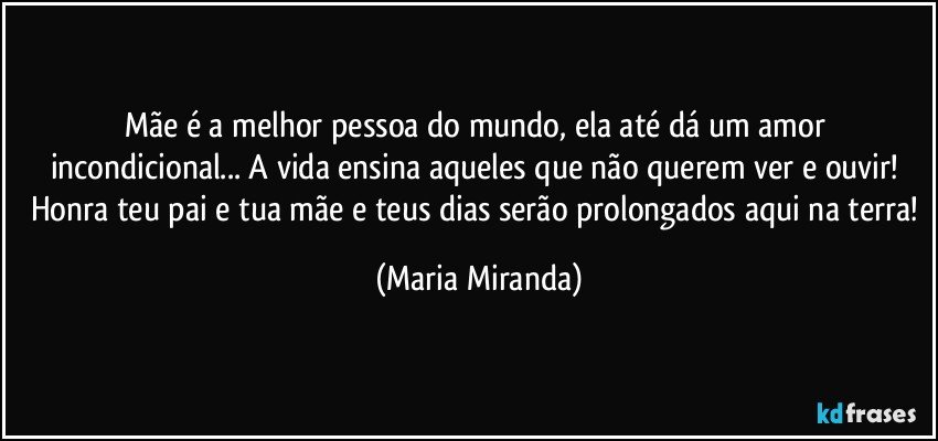 Mãe é a melhor pessoa do mundo, ela até dá um amor incondicional... A vida ensina aqueles que não querem ver e ouvir! 
Honra teu pai e tua mãe e teus dias serão prolongados aqui na terra! (Maria Miranda)