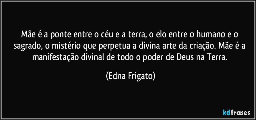 Mãe é a ponte entre o céu e a terra, o elo entre o humano e o sagrado, o mistério que perpetua a divina arte da criação. Mãe é a manifestação divinal de todo o poder de Deus na Terra. (Edna Frigato)