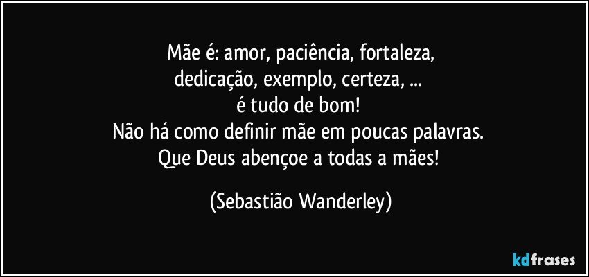 Mãe é: amor, paciência, fortaleza,
dedicação, exemplo, certeza,  ... 
é tudo de bom! 
Não há como definir mãe em poucas palavras. 
Que Deus abençoe a todas a mães! (Sebastião Wanderley)