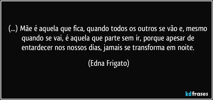 (...) Mãe é aquela que fica, quando todos os outros se vão e, mesmo quando se vai, é aquela que parte sem ir, porque apesar de entardecer nos nossos dias, jamais se transforma em noite. (Edna Frigato)