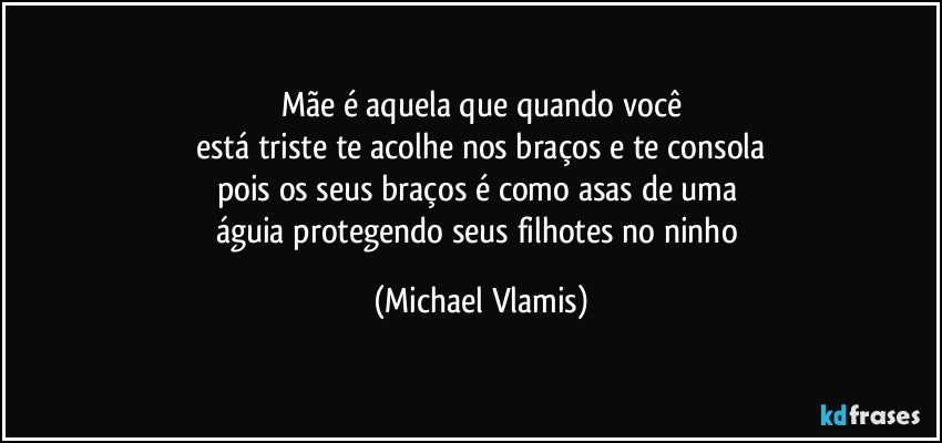 Mãe é aquela que quando você
está triste te acolhe nos braços e te consola
pois os seus braços é como asas de uma 
águia protegendo seus filhotes no ninho (Michael Vlamis)