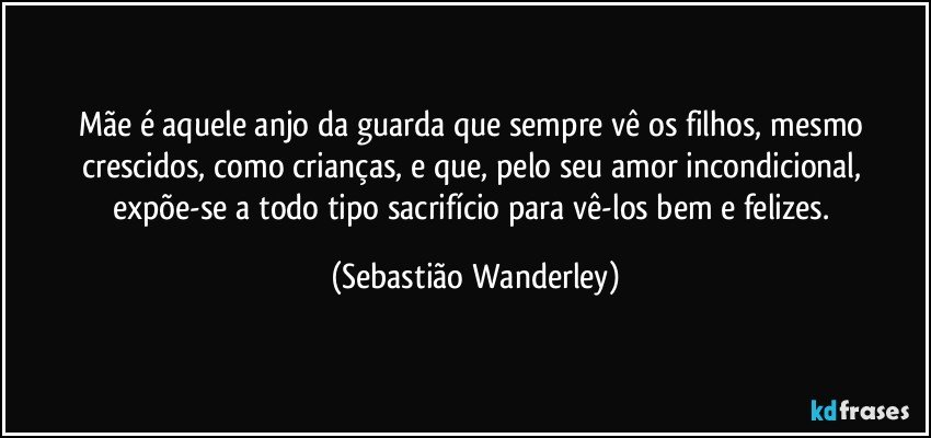 Mãe é aquele anjo da guarda que sempre vê os filhos, mesmo crescidos, como crianças, e que, pelo seu amor incondicional, expõe-se a todo tipo sacrifício para vê-los bem e felizes. (Sebastião Wanderley)