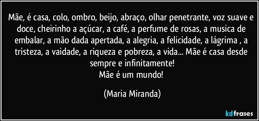 Mãe, é casa, colo, ombro, beijo, abraço, olhar penetrante, voz suave e doce, cheirinho a açúcar, a café, a perfume de rosas, a musica de embalar, a mão dada apertada, a alegria, a felicidade, a lágrima , a tristeza, a vaidade, a riqueza e pobreza, a vida... Mãe é casa desde sempre e infinitamente!
Mãe é um mundo! (Maria Miranda)