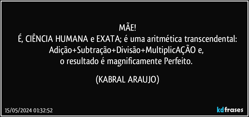 MÃE!
É, CIÊNCIA HUMANA e EXATA; é uma aritmética transcendental:
Adição+Subtração+Divisão+MultiplicAÇÃO e, 
o resultado é magnificamente Perfeito. (KABRAL ARAUJO)